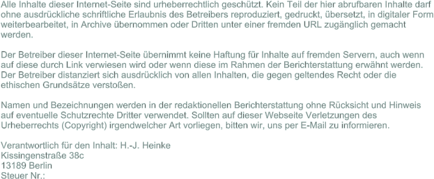 Alle Inhalte dieser Internet-Seite sind urheberrechtlich geschtzt. Kein Teil der hier abrufbaren Inhalte darf ohne ausdrckliche schriftliche Erlaubnis des Betreibers reproduziert, gedruckt, bersetzt, in digitaler Form weiterbearbeitet, in Archive bernommen oder Dritten unter einer fremden URL zugnglich gemacht werden.Der Betreiber dieser Internet-Seite bernimmt keine Haftung fr Inhalte auf fremden Servern, auch wenn auf diese durch Link verwiesen wird oder wenn diese im Rahmen der Berichterstattung erwhnt werden. Der Betreiber distanziert sich ausdrcklich von allen Inhalten, die gegen geltendes Recht oder die ethischen Grundstze verstoen.Namen und Bezeichnungen werden in der redaktionellen Berichterstattung ohne Rcksicht und Hinweis auf eventuelle Schutzrechte Dritter verwendet. Sollten auf dieser Webseite Verletzungen des Urheberrechts (Copyright) irgendwelcher Art vorliegen, bitten wir, uns per E-Mail zu informieren.  Verantwortlich fr den Inhalt: H.-J. Heinke Kissingenstrae 38c 13189 Berlin  Steuer Nr.: